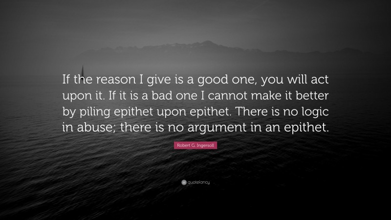 Robert G. Ingersoll Quote: “If the reason I give is a good one, you will act upon it. If it is a bad one I cannot make it better by piling epithet upon epithet. There is no logic in abuse; there is no argument in an epithet.”