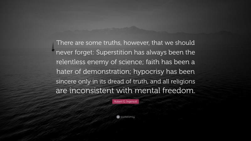 Robert G. Ingersoll Quote: “There are some truths, however, that we should never forget: Superstition has always been the relentless enemy of science; faith has been a hater of demonstration; hypocrisy has been sincere only in its dread of truth, and all religions are inconsistent with mental freedom.”