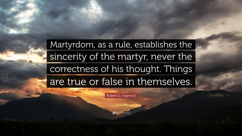 Robert G. Ingersoll Quote: “Martyrdom, as a rule, establishes the sincerity of the martyr, never the correctness of his thought. Things are true or false in themselves.”