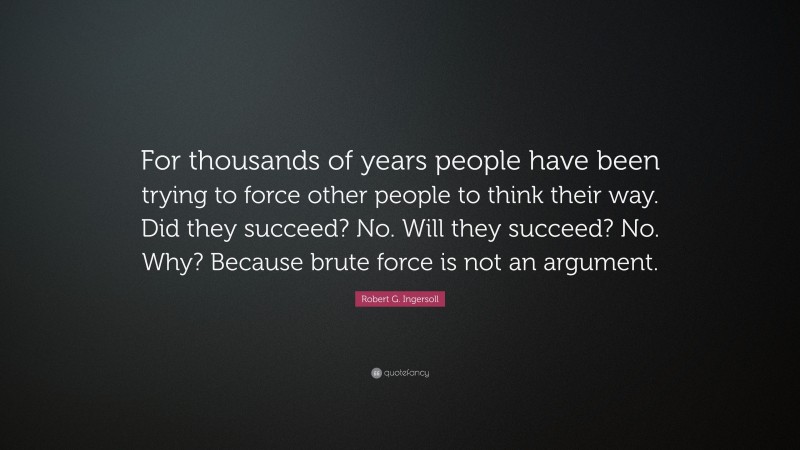 Robert G. Ingersoll Quote: “For thousands of years people have been trying to force other people to think their way. Did they succeed? No. Will they succeed? No. Why? Because brute force is not an argument.”