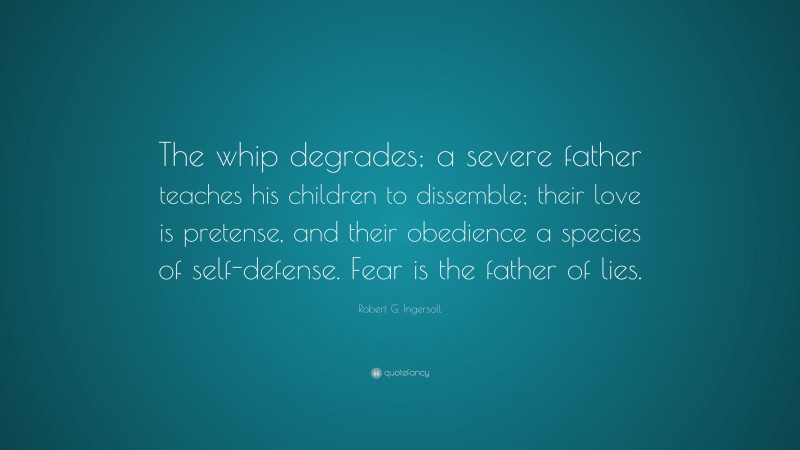 Robert G. Ingersoll Quote: “The whip degrades; a severe father teaches his children to dissemble; their love is pretense, and their obedience a species of self-defense. Fear is the father of lies.”