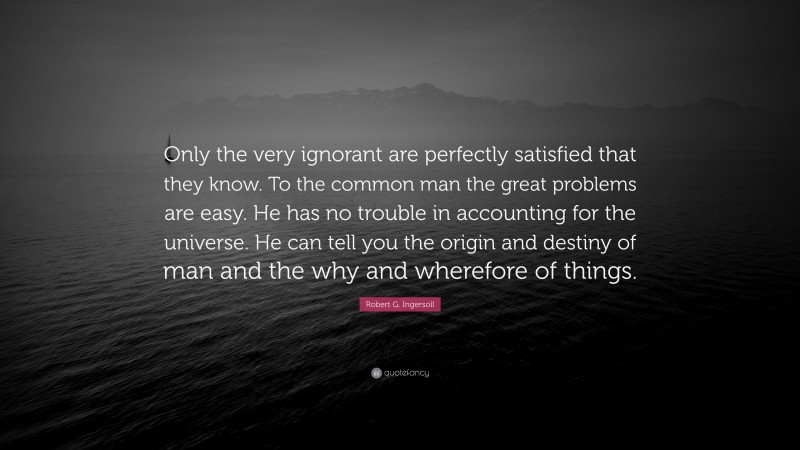 Robert G. Ingersoll Quote: “Only the very ignorant are perfectly satisfied that they know. To the common man the great problems are easy. He has no trouble in accounting for the universe. He can tell you the origin and destiny of man and the why and wherefore of things.”