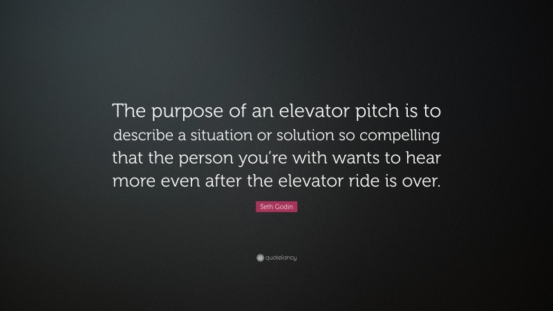 Seth Godin Quote: “The purpose of an elevator pitch is to describe a situation or solution so compelling that the person you’re with wants to hear more even after the elevator ride is over.”