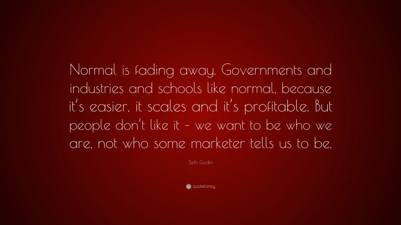 Seth Godin Quote: “Normal is fading away. Governments and industries and schools like normal, because it’s easier, it scales and it’s profitable. But people don’t like it – we want to be who we are, not who some marketer tells us to be.”