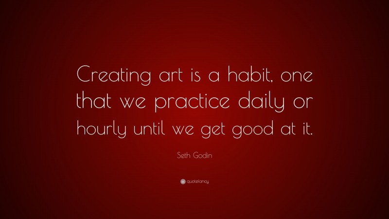 Seth Godin Quote: “Creating art is a habit, one that we practice daily or hourly until we get good at it.”