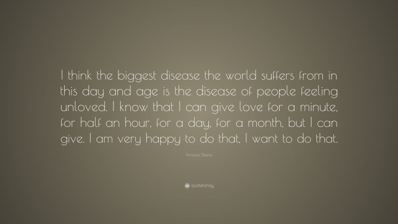 Princess Diana Quote: “I think the biggest disease the world suffers from in this day and age is the disease of people feeling unloved. I know that I can give love for a minute, for half an hour, for a day, for a month, but I can give. I am very happy to do that, I want to do that.”