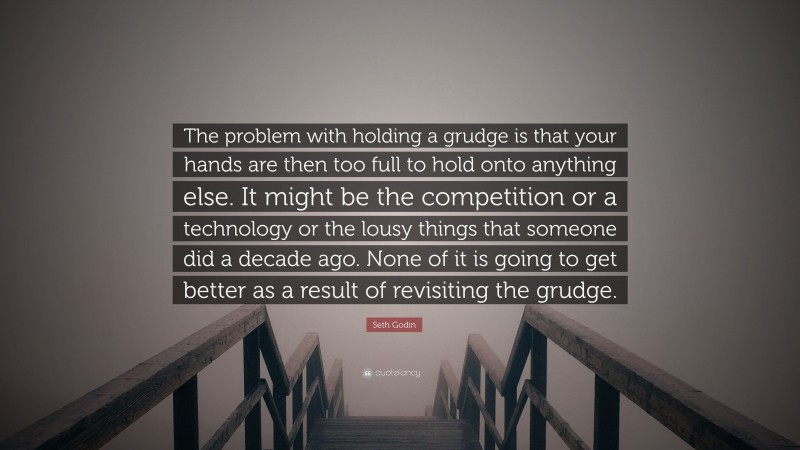Seth Godin Quote: “The problem with holding a grudge is that your hands are then too full to hold onto anything else. It might be the competition or a technology or the lousy things that someone did a decade ago. None of it is going to get better as a result of revisiting the grudge.”