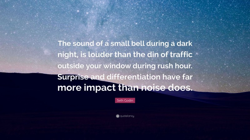 Seth Godin Quote: “The sound of a small bell during a dark night, is louder than the din of traffic outside your window during rush hour. Surprise and differentiation have far more impact than noise does.”