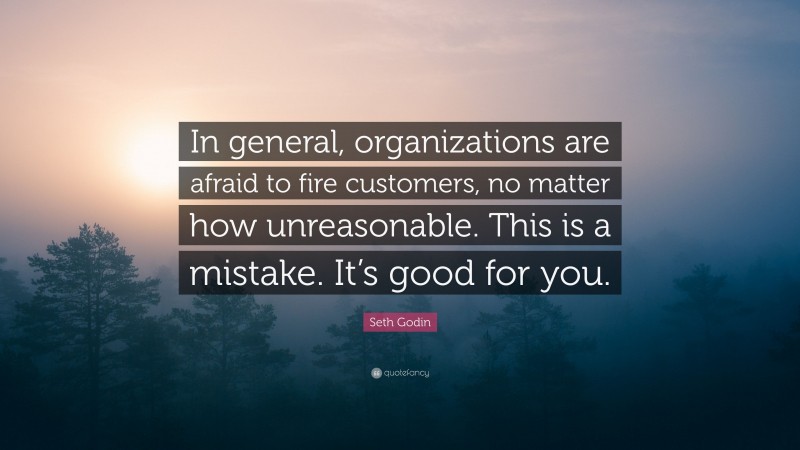 Seth Godin Quote: “In general, organizations are afraid to fire customers, no matter how unreasonable. This is a mistake. It’s good for you.”