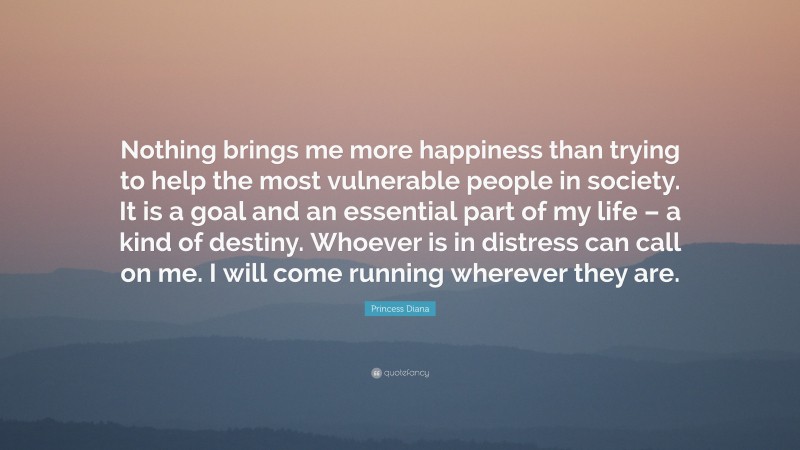 Princess Diana Quote: “Nothing brings me more happiness than trying to help the most vulnerable people in society. It is a goal and an essential part of my life – a kind of destiny. Whoever is in distress can call on me. I will come running wherever they are.”