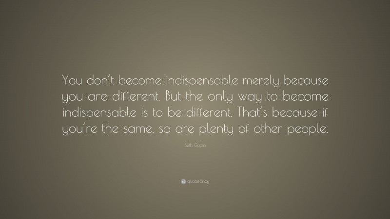 Seth Godin Quote: “You don’t become indispensable merely because you are different. But the only way to become indispensable is to be different. That’s because if you’re the same, so are plenty of other people.”