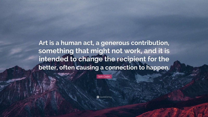 Seth Godin Quote: “Art is a human act, a generous contribution, something that might not work, and it is intended to change the recipient for the better, often causing a connection to happen.”