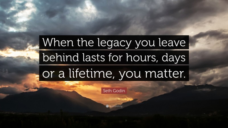Seth Godin Quote: “When the legacy you leave behind lasts for hours, days or a lifetime, you matter.”