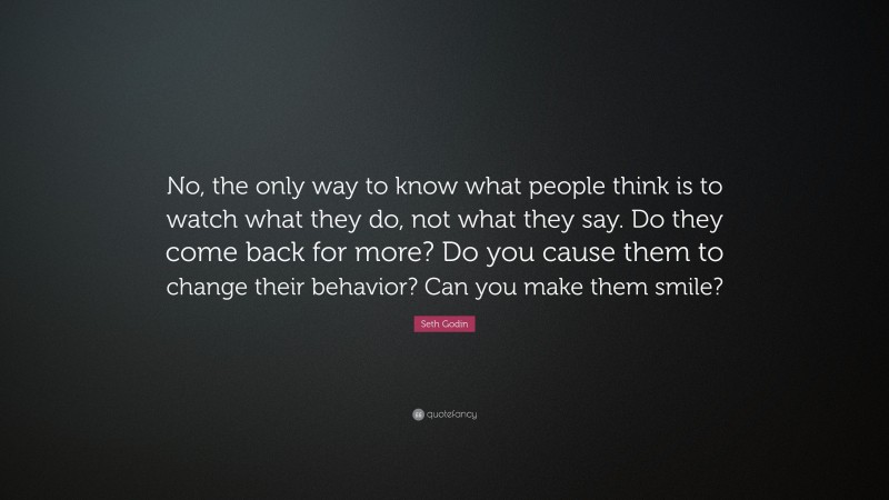 Seth Godin Quote: “No, the only way to know what people think is to watch what they do, not what they say. Do they come back for more? Do you cause them to change their behavior? Can you make them smile?”