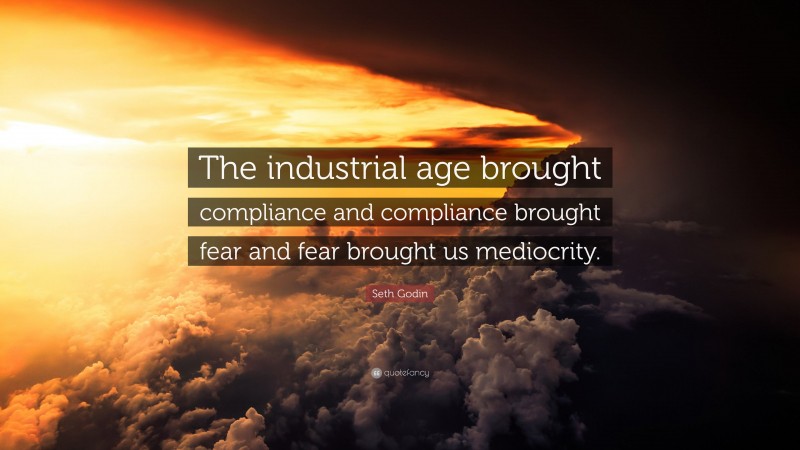 Seth Godin Quote: “The industrial age brought compliance and compliance brought fear and fear brought us mediocrity.”