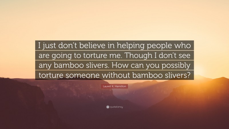 Laurell K. Hamilton Quote: “I just don’t believe in helping people who are going to torture me. Though I don’t see any bamboo slivers. How can you possibly torture someone without bamboo slivers?”