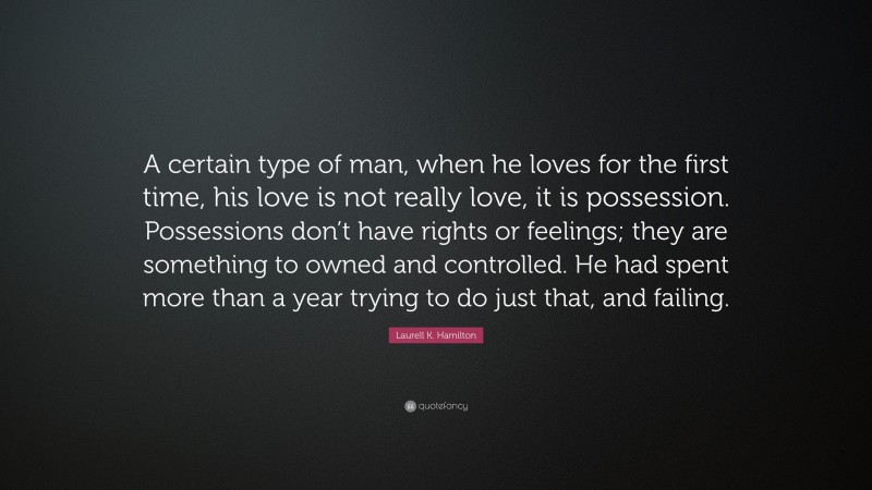 Laurell K. Hamilton Quote: “A certain type of man, when he loves for the first time, his love is not really love, it is possession. Possessions don’t have rights or feelings; they are something to owned and controlled. He had spent more than a year trying to do just that, and failing.”