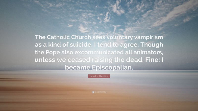 Laurell K. Hamilton Quote: “The Catholic Church sees voluntary vampirism as a kind of suicide. I tend to agree. Though the Pope also excommunicated all animators, unless we ceased raising the dead. Fine; I became Episcopalian.”