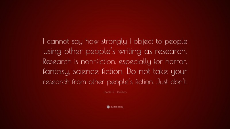 Laurell K. Hamilton Quote: “I cannot say how strongly I object to people using other people’s writing as research. Research is non-fiction, especially for horror, fantasy, science fiction. Do not take your research from other people’s fiction. Just don’t.”