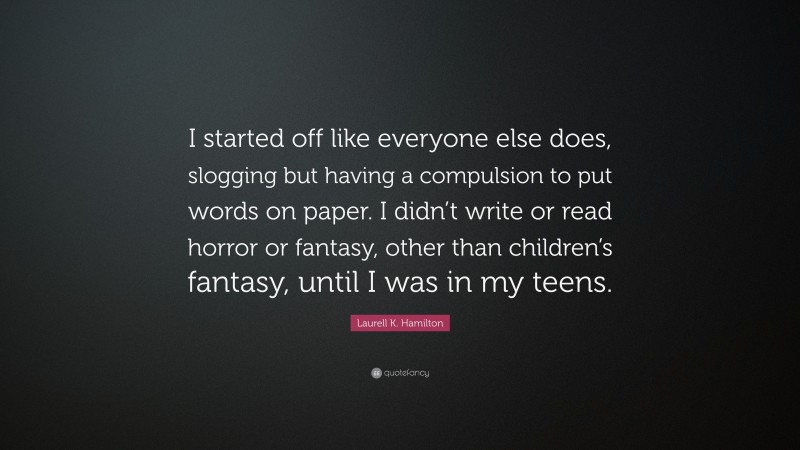 Laurell K. Hamilton Quote: “I started off like everyone else does, slogging but having a compulsion to put words on paper. I didn’t write or read horror or fantasy, other than children’s fantasy, until I was in my teens.”