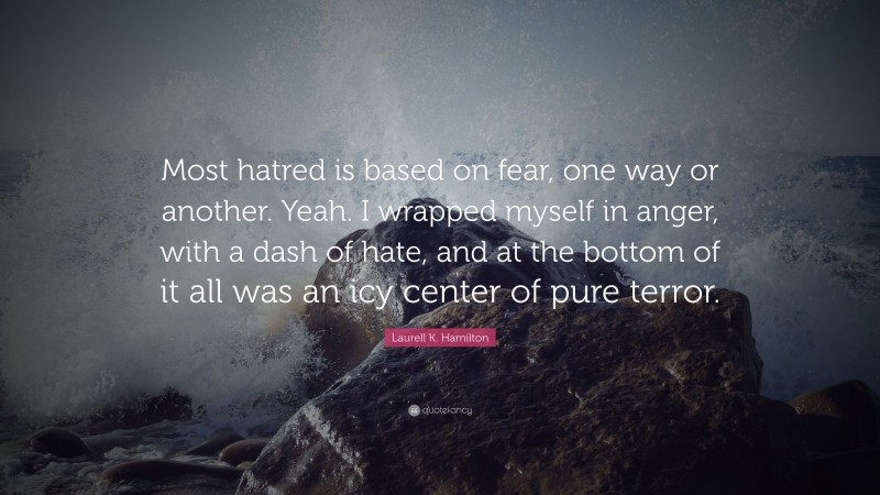 Laurell K. Hamilton Quote: “Most hatred is based on fear, one way or another. Yeah. I wrapped myself in anger, with a dash of hate, and at the bottom of it all was an icy center of pure terror.”