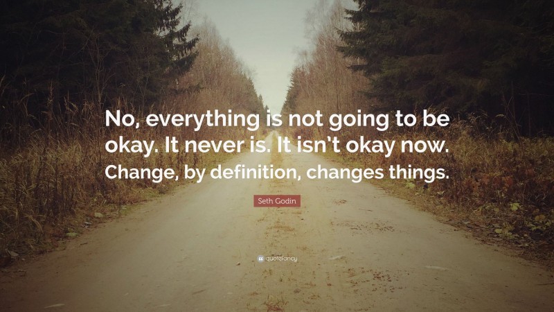 Seth Godin Quote: “No, everything is not going to be okay. It never is. It isn’t okay now. Change, by definition, changes things.”