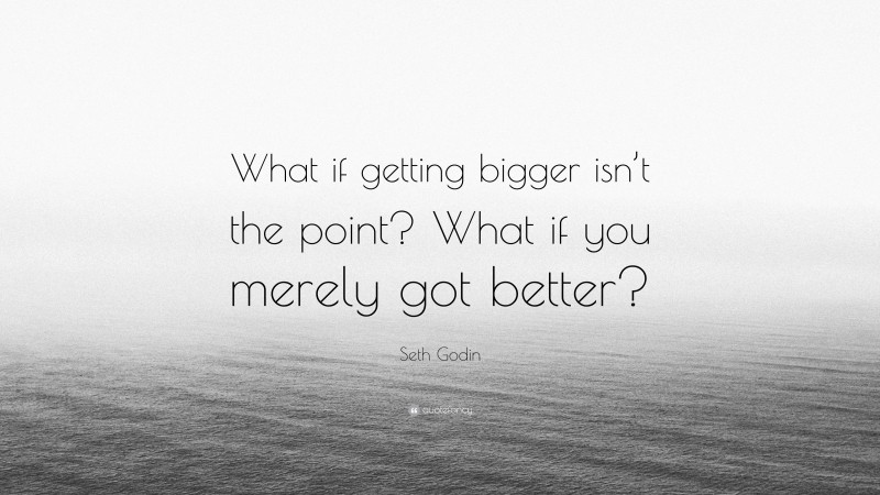 Seth Godin Quote: “What if getting bigger isn’t the point? What if you merely got better?”