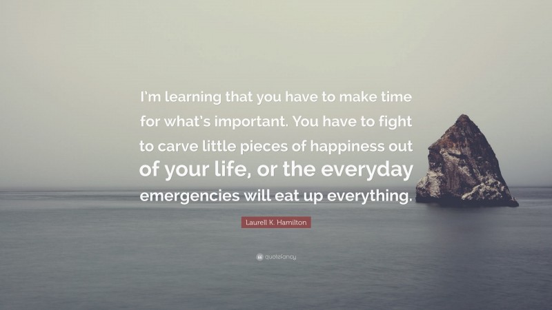 Laurell K. Hamilton Quote: “I’m learning that you have to make time for what’s important. You have to fight to carve little pieces of happiness out of your life, or the everyday emergencies will eat up everything.”
