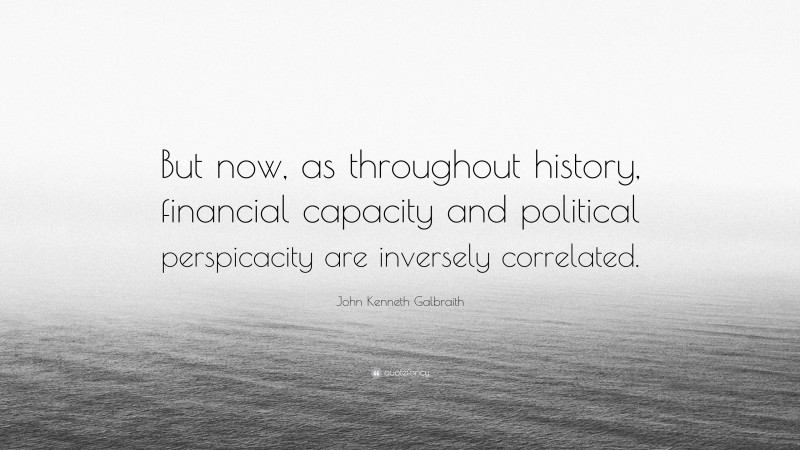 John Kenneth Galbraith Quote: “But now, as throughout history, financial capacity and political perspicacity are inversely correlated.”