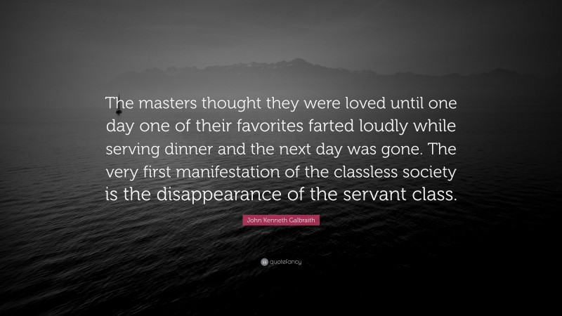 John Kenneth Galbraith Quote: “The masters thought they were loved until one day one of their favorites farted loudly while serving dinner and the next day was gone. The very first manifestation of the classless society is the disappearance of the servant class.”