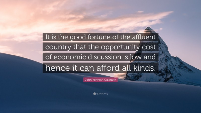 John Kenneth Galbraith Quote: “It is the good fortune of the affluent country that the opportunity cost of economic discussion is low and hence it can afford all kinds.”