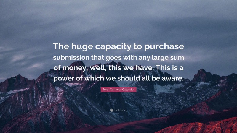 John Kenneth Galbraith Quote: “The huge capacity to purchase submission that goes with any large sum of money, well, this we have. This is a power of which we should all be aware.”