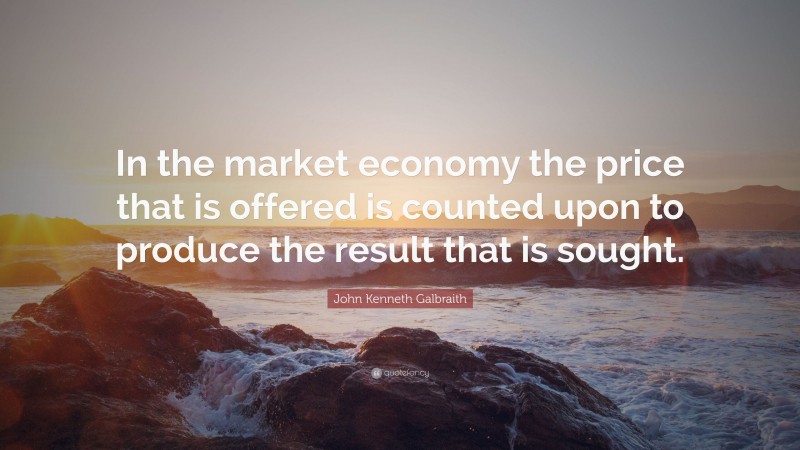 John Kenneth Galbraith Quote: “In the market economy the price that is offered is counted upon to produce the result that is sought.”
