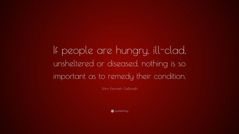 John Kenneth Galbraith Quote: “If people are hungry, ill-clad, unsheltered or diseased, nothing is so important as to remedy their condition.”