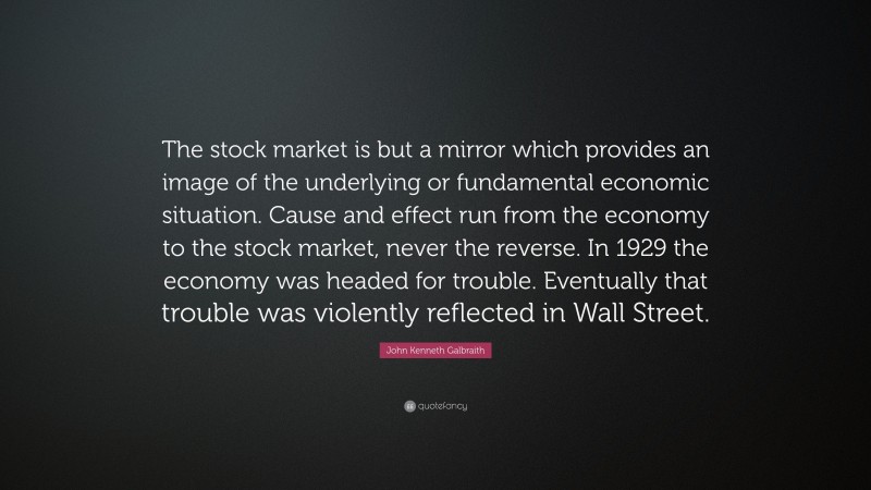 John Kenneth Galbraith Quote: “The stock market is but a mirror which provides an image of the underlying or fundamental economic situation. Cause and effect run from the economy to the stock market, never the reverse. In 1929 the economy was headed for trouble. Eventually that trouble was violently reflected in Wall Street.”