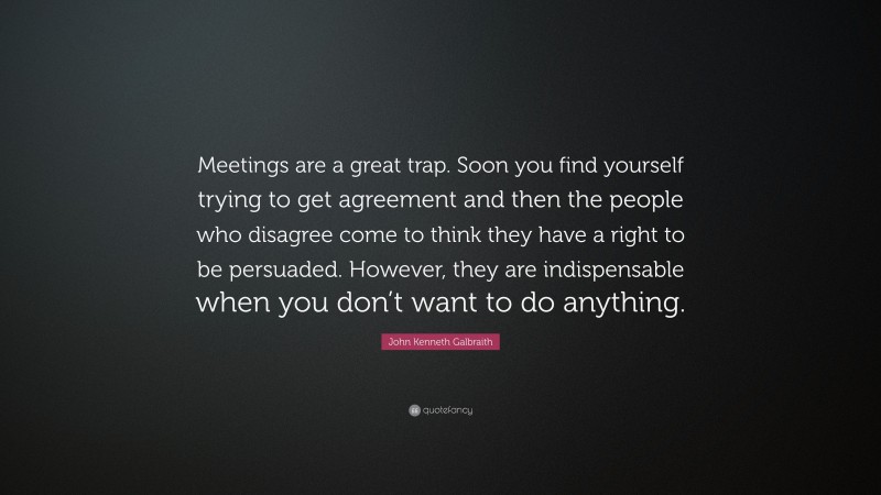 John Kenneth Galbraith Quote: “Meetings are a great trap. Soon you find yourself trying to get agreement and then the people who disagree come to think they have a right to be persuaded. However, they are indispensable when you don’t want to do anything.”