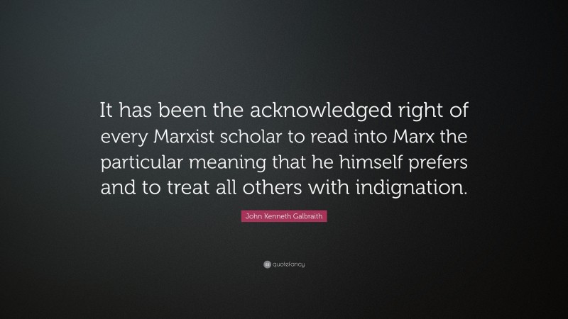 John Kenneth Galbraith Quote: “It has been the acknowledged right of every Marxist scholar to read into Marx the particular meaning that he himself prefers and to treat all others with indignation.”