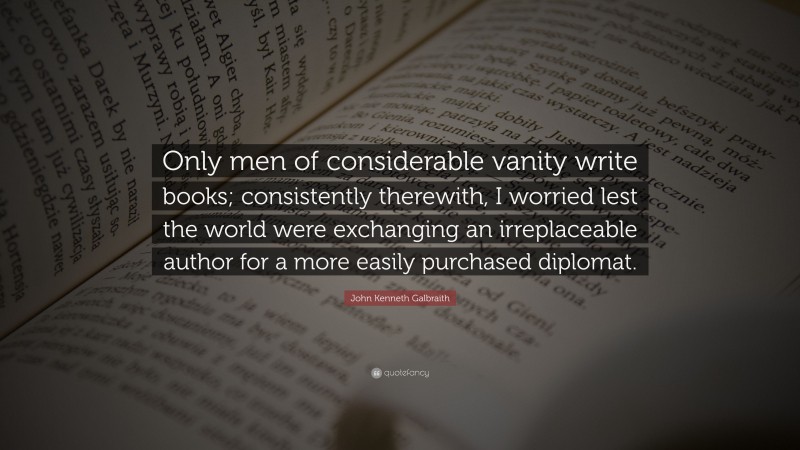 John Kenneth Galbraith Quote: “Only men of considerable vanity write books; consistently therewith, I worried lest the world were exchanging an irreplaceable author for a more easily purchased diplomat.”