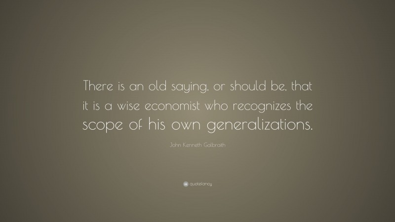 John Kenneth Galbraith Quote: “There is an old saying, or should be, that it is a wise economist who recognizes the scope of his own generalizations.”