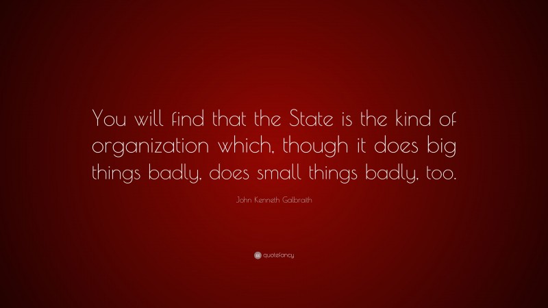 John Kenneth Galbraith Quote: “You will find that the State is the kind of organization which, though it does big things badly, does small things badly, too.”