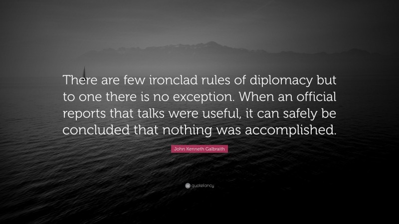 John Kenneth Galbraith Quote: “There are few ironclad rules of diplomacy but to one there is no exception. When an official reports that talks were useful, it can safely be concluded that nothing was accomplished.”