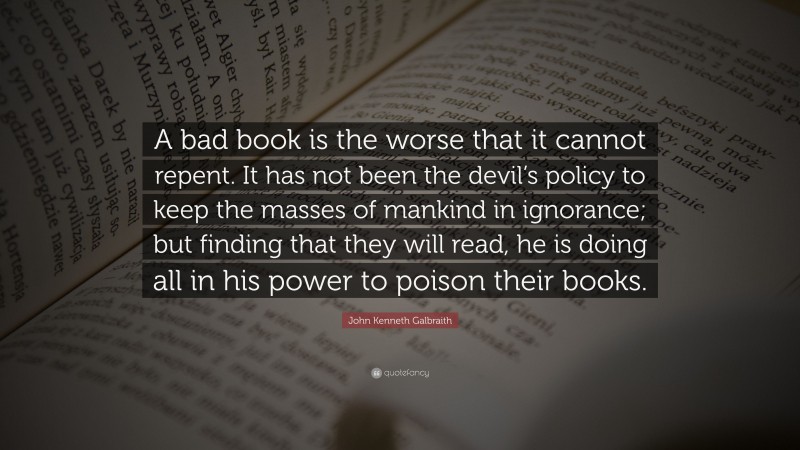 John Kenneth Galbraith Quote: “A bad book is the worse that it cannot repent. It has not been the devil’s policy to keep the masses of mankind in ignorance; but finding that they will read, he is doing all in his power to poison their books.”