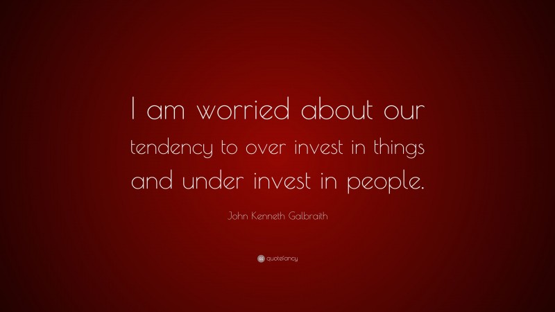 John Kenneth Galbraith Quote: “I am worried about our tendency to over invest in things and under invest in people.”