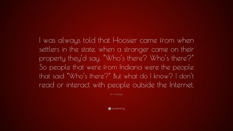 Jim Gaffigan Quote: “I was always told that Hoosier came from when settlers in the state, when a stranger came on their property they’d say, “Who’s there? Who’s there?” So people that were from Indiana were the people that said “Who’s there?” But what do I know? I don’t read or interact with people outside the Internet.”