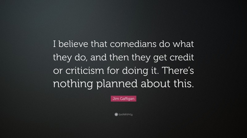 Jim Gaffigan Quote: “I believe that comedians do what they do, and then they get credit or criticism for doing it. There’s nothing planned about this.”