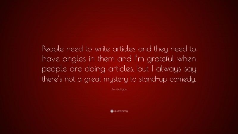 Jim Gaffigan Quote: “People need to write articles and they need to have angles in them and I’m grateful when people are doing articles, but I always say there’s not a great mystery to stand-up comedy.”