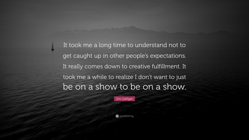 Jim Gaffigan Quote: “It took me a long time to understand not to get caught up in other people’s expectations. It really comes down to creative fulfillment. It took me a while to realize I don’t want to just be on a show to be on a show.”