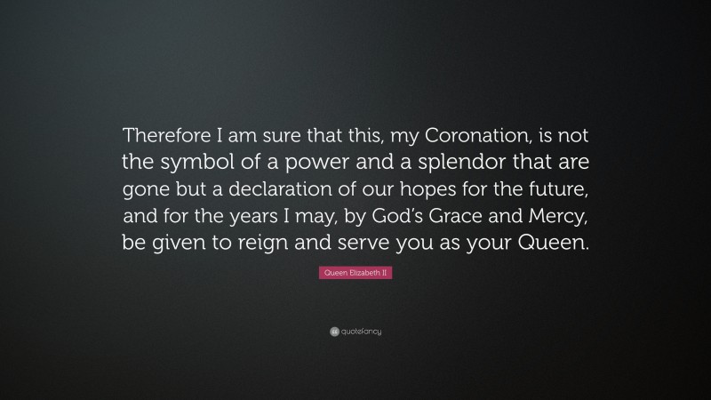 Queen Elizabeth II Quote: “Therefore I am sure that this, my Coronation, is not the symbol of a power and a splendor that are gone but a declaration of our hopes for the future, and for the years I may, by God’s Grace and Mercy, be given to reign and serve you as your Queen.”