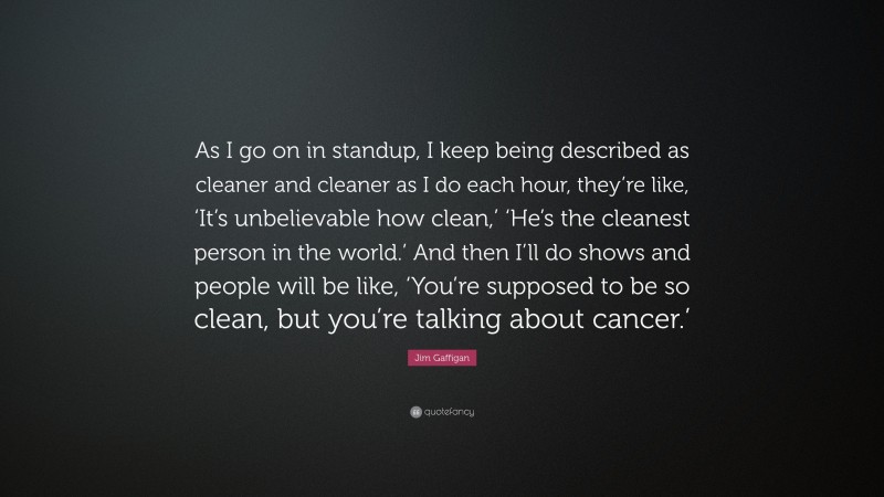 Jim Gaffigan Quote: “As I go on in standup, I keep being described as cleaner and cleaner as I do each hour, they’re like, ‘It’s unbelievable how clean,’ ‘He’s the cleanest person in the world.’ And then I’ll do shows and people will be like, ‘You’re supposed to be so clean, but you’re talking about cancer.’”