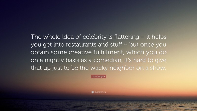 Jim Gaffigan Quote: “The whole idea of celebrity is flattering – it helps you get into restaurants and stuff – but once you obtain some creative fulfillment, which you do on a nightly basis as a comedian, it’s hard to give that up just to be the wacky neighbor on a show.”